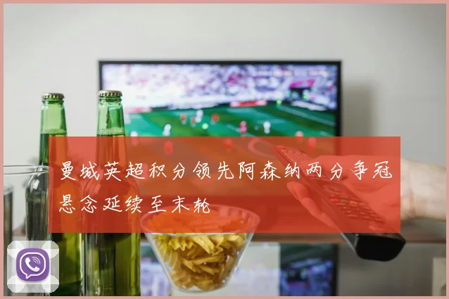 曼城英超积分领先阿森纳两分争冠悬念延续至末轮