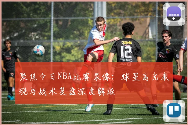聚焦今日NBA比赛录像：球星高光表现与战术复盘深度解读
