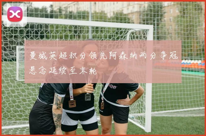 曼城英超积分领先阿森纳两分争冠悬念延续至末轮