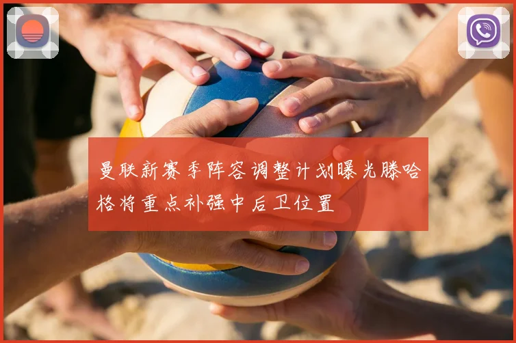 曼联新赛季阵容调整计划曝光滕哈格将重点补强中后卫位置