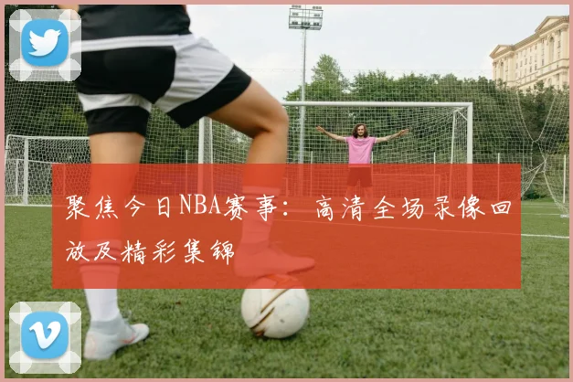 聚焦今日NBA赛事：高清全场录像回放及精彩集锦