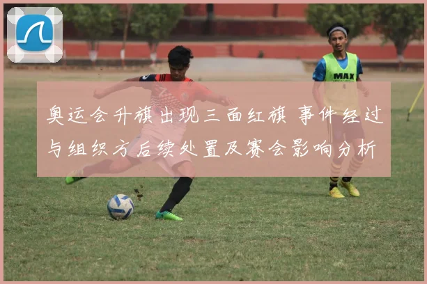 奥运会升旗出现三面红旗 事件经过与组织方后续处置及赛会影响分析