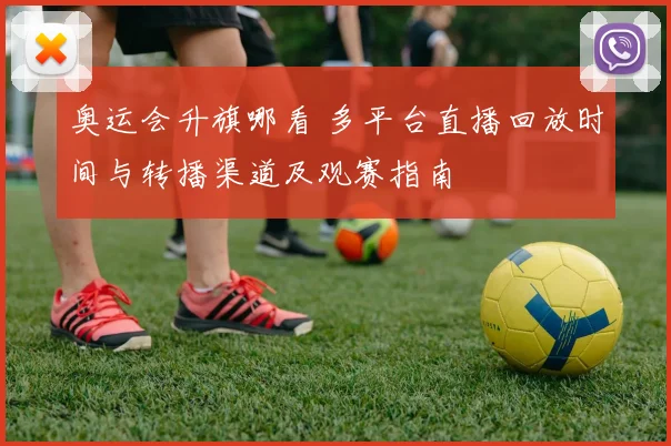 奥运会升旗哪看 多平台直播回放时间与转播渠道及观赛指南