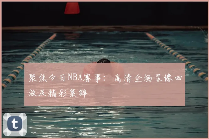 聚焦今日NBA赛事：高清全场录像回放及精彩集锦